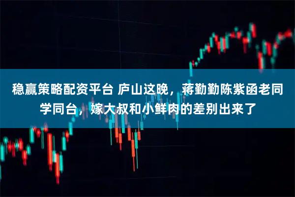 稳赢策略配资平台 庐山这晚，蒋勤勤陈紫函老同学同台，嫁大叔和小鲜肉的差别出来了