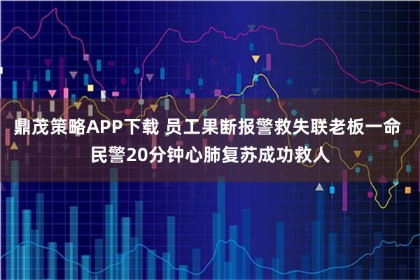 鼎茂策略APP下载 员工果断报警救失联老板一命 民警20分钟心肺复苏成功救人