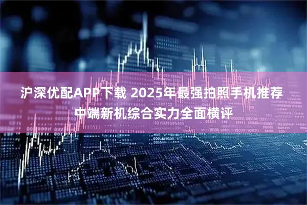 沪深优配APP下载 2025年最强拍照手机推荐 中端新机综合实力全面横评