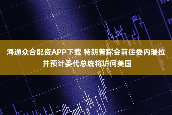海通众合配资APP下载 特朗普称会前往委内瑞拉 并预计委代总统将访问美国