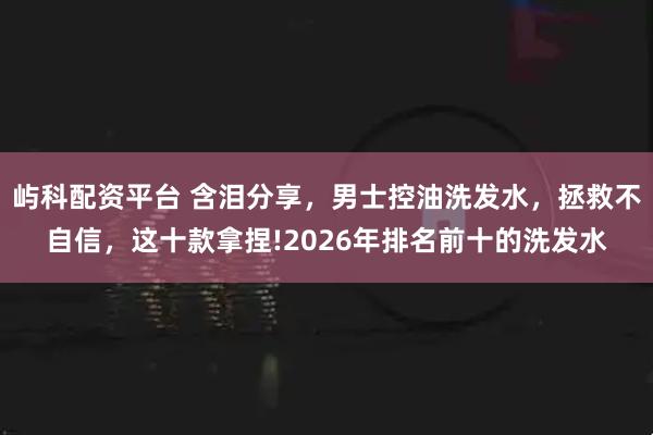 屿科配资平台 含泪分享，男士控油洗发水，拯救不自信，这十款拿捏!2026年排名前十的洗发水