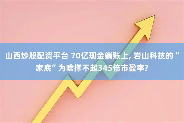 山西炒股配资平台 70亿现金躺账上, 岩山科技的“家底”为啥撑不起345倍市盈率?