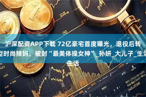 沪深配资APP下载 72亿豪宅首度曝光，退役后转型时尚辣妈，被封“最美体操女神”_孙妍_大儿子_生活