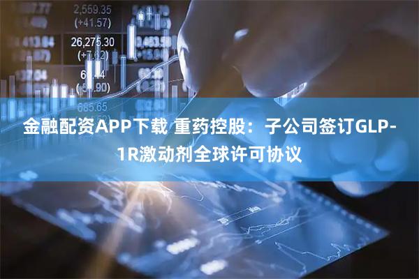 金融配资APP下载 重药控股:子公司签订GLP-1R激动剂全球许可协议